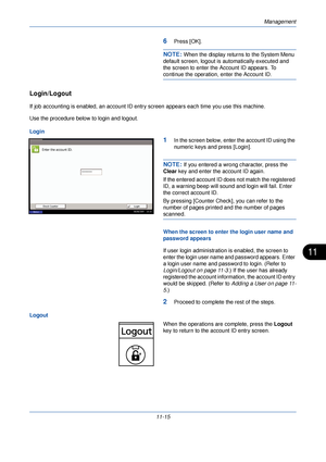 Page 367Management
11-15
11
6Press [OK].
NOTE: When the display returns to the System Menu 
default screen, logout is automatically executed and 
the screen to enter the Account ID appears. To 
continue the operation, enter the Account ID.
Login/Logout
If job accounting is enabled, an account ID entry screen appears each time you use this machine. 
Use the procedure below to login and logout.
Login
1In the screen below, enter the account ID using the 
numeric keys and press [Login].
NOTE: If you entered a wrong...