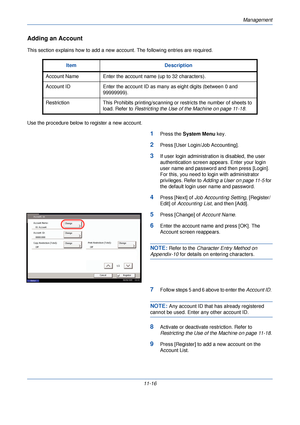 Page 368Management
11-16
Adding an Account
This section explains how to add a new account. The following entries are required.
Use the procedure below to register a new account.
1Press the System Menu  key. 
2Press [User Login/Job Accounting].
3If user login administration is disabled, the user 
authentication screen app ears. Enter your login 
user name and password and then press [Login]. 
For this, you need to login with administrator 
privileges. Refer to  Adding a User on page 11-5  for 
the default login...