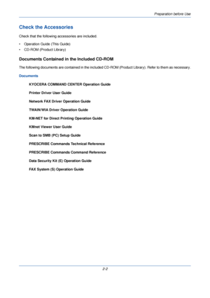 Page 40Preparation before Use
2-2
Check the Accessories
Check that the following accessories are included.
• Operation Guide (This Guide) 
• CD-ROM (Product Library)
Documents Contained in the Included CD-ROM
The following documents are contained in the included CD-ROM (Product Library). Refer to them as necessary.
Documents KYOCERA COMMAND CENTER Operation Guide
Printer Driver User Guide
Network FAX Driver Operation Guide
TWAIN/WIA Driver Operation Guide
KM-NET for Direct Prin ting Operation Guide
KMnet Viewer...