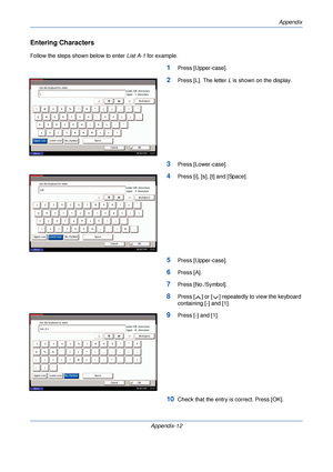 Page 392Appendix
Appendix-12
Entering Characters
Follow the steps shown below to enter List A-1 for example.
1Press [Upper-case].
2Press [L]. The letter  L is shown on the display.
3Press [Lower-case].
4Press [i], [s], [t] and [Space].
5Press [Upper-case].
6Press [A].
7Press [No./Symbol].
8Press [ ] or [ ] repeatedly to view the keyboard 
containing [-] and [1].
9Press [-] and [1].
10Check that the entry is correct. Press [OK].
Status 08/08/2009    10:10
Use the keyboard to enter.
Backspace
Upper-case...