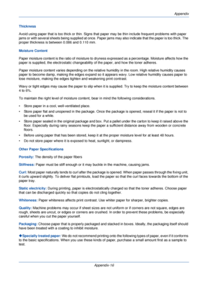 Page 396Appendix
Appendix-16
Thickness
Avoid using paper that is too thick or
 thin. Signs that paper may be thin include frequent problems with paper 
jams or with several sheets being suppli ed at once. Paper jams may also indicate that the paper is too thick. The 
proper thickness is between 0.086 and 0.110 mm. 
Moisture Content
Paper moisture content is the ratio of moisture to dryn ess expressed as a percentage. Moisture affects how the 
paper is supplied, the electr ostatic changeability of the pa per, and...