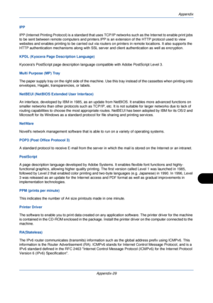 Page 409Appendix
Appendix-29
IPP
IPP (Internet Printing Protocol) is a standard that uses TCP/IP networks such as the Internet to enable print jobs 
to be sent between remote computers and printers.IPP is an extension of the HTTP protocol used to view 
websites and enables printing to be carried out via router s on printers in remote locations. It also supports the 
HTTP authentication mechanisms along with SSL serv er and client authentication as well as encryption.
KPDL (Kyocera Page Description Language)...