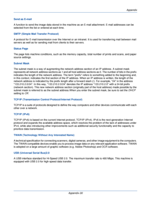 Page 410Appendix
Appendix-30
Send as E-mail
A function to send the image data stored in the machine as an E-mail attachment. E-mail addresses can be 
selected from the list or entered at each time. 
SMTP (Simple Mail Transfer Protocol)
A protocol for E-mail transmission over the Internet or 
an intranet. It is used for transferring mail between mail 
servers as well as for sending mail  from clients to their servers.
Status Page
The page lists machine conditions, such as the memory  capacity, total number of...