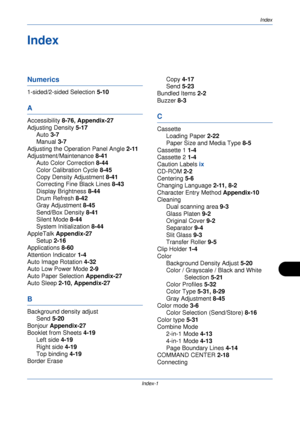 Page 413Index
Index-1
Index
Numerics
1-sided/2-sided Selection 5-10
A
Accessibility 8-76, Appendix-27
Adjusting Density  5-17
Auto  3-7
Manual  3-7
Adjusting the Operation Panel Angle  2-11
Adjustment/Maintenance  8-41
Auto Color Correction  8-44
Color Calibration Cycle  8-45
Copy Density Adjustment  8-41
Correcting Fine Black Lines  8-43
Display Brightness  8-44
Drum Refresh  8-42
Gray Adjustment  8-45
Send/Box Density  8-41
Silent Mode  8-44
System Initialization  8-44
AppleTalk  Appendix-27
Setup  2-16...