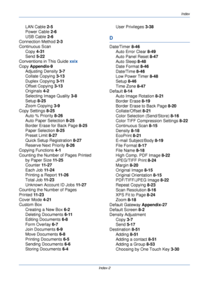 Page 414Index
Index-2
LAN Cable 2-5
Power Cable  2-6
USB Cable  2-6
Connection Method  2-3
Continuous Scan
Copy  4-31
Send  5-22
Conventions in This Guide  xxix
Copy  Appendix-9
Adjusting Density  3-7
Collate Copying  3-13
Duplex Copying  3-11
Offset Copying  3-13
Originals  4-2
Selecting Image Quality  3-8
Setup  8-25
Zoom Copying  3-9
Copy Settings  8-25
Auto % Priority  8-26
Auto Paper Selection  8-25
Border Erase for Back Page  8-25
Paper Selection  8-25
Preset Limit  8-27
Quick Setup Registration  8-27...