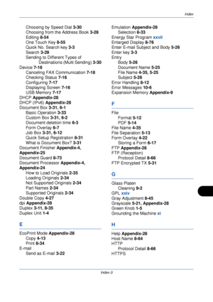 Page 415Index
Index-3
Choosing by Speed Dial 3-30
Choosing from the Address Book  3-28
Editing  8-54
One Touch Key  8-55
Quick No. Search key 3-3
Search  3-29
Sending to Diff erent Types of 
Destinations (Multi Sending)  3-30
Device 7-16 Canceling FAX Communication 7-18
Checking Status  7-16
Configuring 7-17
Displaying Screen  7-16
USB Memory  7-17
DHCP  Appendix-28
DHCP (IPv6)  Appendix-28
Document Box  3-31, 6-1
Basic Operation 3-33
Custom Box  3-31, 6-2
Document deletion time  6-3
Form Overlay  6-7
Job Box...