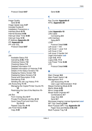 Page 416Index
Index-4
Protocol Detail 8-67
I
Image Quality
Send  5-16
Image repeat copy  4-27
Included Guides  2
Installation Precautions  x
Interface Block  8-72
Internet Browser  8-58
Interrupt Clear Timer  8-50
Interrupt Copy  3-16
IP Address  Appendix-28
IPP Appendix-29
IPP over SSL
Protocol Detail  8-67
J
Job
Available Status  7-2
Canceling  3-40, 7-13
Checking History  7-9
Checking Status  7-2
Detailed Information  7-7
Detailed Information of Histories  7-10
Details of the Status Screens  7-3
Displaying...