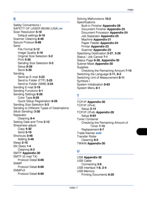 Page 419Index
Index-7
S
Safety Conventions i
SAFETY OF LASER BEAM (USA)  xv
Scan Resolution  5-18
Default settings  8-16
Scanner Cleaning  8-46
Secure Protocol  8-69
Send File Format  5-12
Image Quality  5-16
Original Size Selection  5-2
Print  5-30
Sending Size Selection  5-3
Setup  8-28
Store  5-30
Sending Send as E-mail  3-22
Send to Folder (FTP)  3-25
Send to Folder (SMB)  3-24
Sending E-mail  2-19
Sending Functions  5-1
Sending Settings  8-28
Color Type  8-29
Quick Setup Registration  8-28
Sending Size...