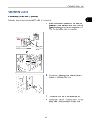 Page 43Preparation before Use
2-5
2
Connecting Cables
Connecting LAN Cable (Optional)
Follow the steps below to connect a LAN cable to the machine.
1When the machine is powered up, first press the 
Power key on the operation panel. Check that the 
Power indicator and the memory indicator are off. 
After this, turn off the main power switch.
2Connect the LAN cable to the network interface 
located on right side of the body.
3Connect the other end of the cable to the hub.
4Configure the network. For details,...