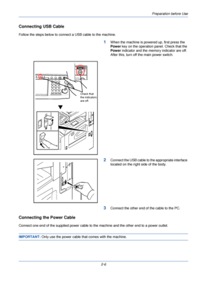 Page 44Preparation before Use
2-6
Connecting USB Cable
Follow the steps below to connect a USB cable to the machine.
1When the machine is powered up, first press the 
Power key on the operation panel. Check that the 
Power indicator and the memory indicator are off. 
After this, turn off the main power switch.
2Connect the USB cable to the appropriate interface 
located on the right side of the body.
3Connect the other end of the cable to the PC.
Connecting the Power Cable
Connect one end of the supplied power...