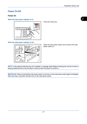 Page 45Preparation before Use
2-7
2
Power On/Off
Power On
When the main power indicator is lit...Press the Power key.
When the main power indicator is off... Open the main power switch cover and turn the main 
power switch on.
NOTE: If the optional Data Security Kit is  installed, a message might display  indicating the security function is 
being activated and time may be taken to start up when the power is turned on.
IMPORTANT: When turning off the main power switch, do not turn  on the main power switch...