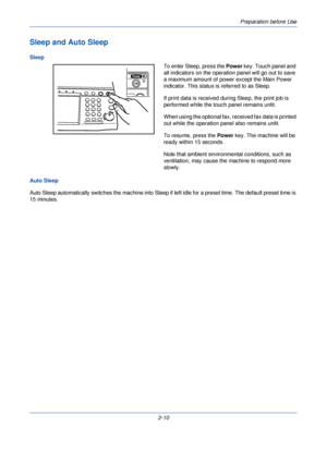 Page 48Preparation before Use
2-10
Sleep and Auto Sleep
SleepTo enter Sleep, press the Power key. Touch panel and 
all indicators on the operation panel will go out to save 
a maximum amount of power except the Main Power 
indicator. This status is referred to as Sleep.
If print data is received during Sleep, the print job is 
performed while the touch panel remains unlit.
When using the optional fax, received fax data is printed 
out while the operation panel also remains unlit.
To resume, press the Power...