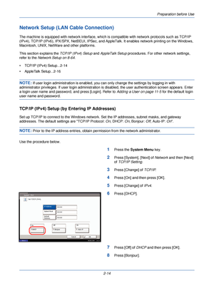 Page 52Preparation before Use
2-14
Network Setup (LAN Cable Connection)
The machine is equipped with network interface, which is compatible with network protocols such as TCP/IP 
(IPv4), TCP/IP (IPv6), IPX/ SPX, NetBEUI, IPSec, and AppleTalk. It enables network printing on the Windows, 
Macintosh, UNIX, NetWare and other platforms.
This section explains the  TCP/IP (IPv4) Setup and AppleTalk Setup  procedures. For other network settings, 
refer to the  Network Setup on 8-64 .
• TCP/IP (IPv4) Setup...2-14
•...