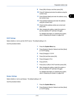 Page 53Preparation before Use
2-15
2
9Press [Off] of Bonjour and then press [OK].
10Press [IP Address] and enter the address using the 
numeric keys.
11Press [Subnet Mask] and enter the address using 
the numeric keys.
12Press [Default Gateway] and enter the address 
using the numeric keys.
13Check if all the address entries are correct and 
press [OK].
14After changing the setting, restart the system or 
turn the machine OFF and then ON again. 
For detailed information on restarting the system, 
refer to...