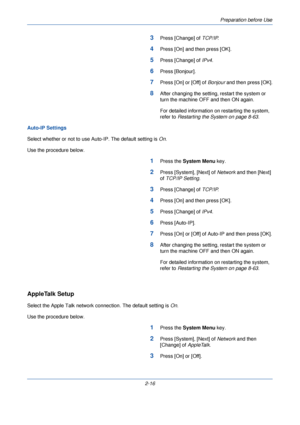 Page 54Preparation before Use
2-16
3Press [Change] of TCP/IP.
4Press [On] and then press [OK].
5Press [Change] of  IPv4.
6Press [Bonjour].
7Press [On] or [Off] of  Bonjour and then press [OK].
8After changing the setting, restart the system or 
turn the machine OFF and then ON again. 
For detailed information on restarting the system, 
refer to Restarting the System on page 8-63 .
Auto-IP Settings
Select whether or not to use Au to-IP. The default setting is On.
Use the procedure below.
1Press the  System Menu...