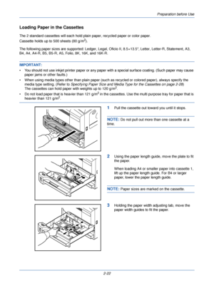 Page 60Preparation before Use
2-22
Loading Paper in the Cassettes
The 2 standard cassettes will each hold plain paper, recycled paper or color paper. 
Cassette holds up to 500 sheets (80 g/m
2).
The following paper sizes are supported: Ledger, Legal, Of icio II, 8.5×13.5, Letter, Letter-R, Statement, A3, 
B4, A4, A4-R, B5, B5-R, A5, Folio, 8K, 16K, and 16K-R.
IMPORTANT: 
• You should not use inkjet printer paper or any pape r with a special surface coating. (Such paper may cause 
paper jams or other faults.)
•...