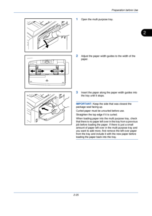 Page 63Preparation before Use
2-25
2
1Open the multi purpose tray.
2Adjust the paper width guides to the width of the 
paper.
3Insert the paper along the paper width guides into 
the tray until it stops.
IMPORTANT:  Keep the side that was closest the 
package seal facing up.
Curled paper must be uncurled before use.
Straighten the top edge if it is curled.
When loading paper into the multi purpose tray, check 
that there is no paper left over in the tray from a previous 
job before loading the paper. If there...