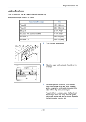 Page 64Preparation before Use
2-26
Loading Envelopes
Up to 20 envelopes may be loaded in the multi purpose tray.
Acceptable envelope sizes are as follows.
1Open the multi purpose tray.
2Adjust the paper width guides to the width of the 
envelope.
3For landscape form envelopes, close the flap. 
Insert the envelope all the way along the width 
guides, keeping the printing side face-up and the 
edge with the flap facing towards you.
For portrait form envelopes, close the flap. Insert 
the envelope all the way...