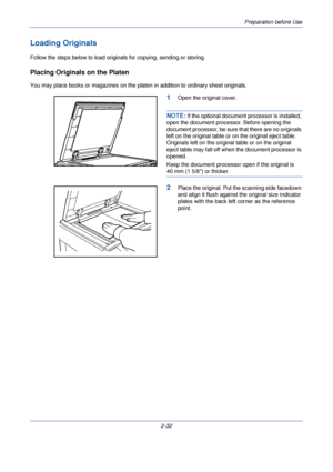 Page 70Preparation before Use
2-32
Loading Originals
Follow the steps below to load originals for copying, sending or storing.
Placing Originals on the Platen
You may place books or magazines on the platen in addition to ordinary sheet originals.
1Open the original cover.
NOTE: If the optional document processor is installed, 
open the document processor. Before opening the 
document processor, be sure that there are no originals 
left on the original table or on the original eject table. 
Originals left on the...