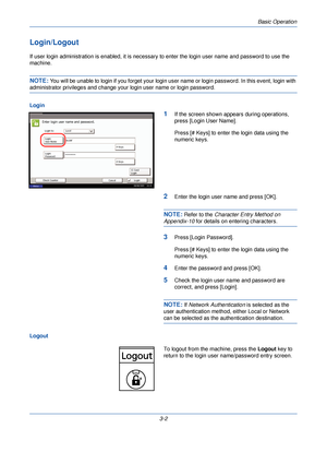 Page 76Basic Operation
3-2
Login/Logout
If user login administration is enabled, it is necessary to enter the login user name and password to use the 
machine.
NOTE: You will be unable to login if you forget your login us er name or login password. In this event, login with 
administrator privileges and change your login user name or login password.
Login
1If the screen shown appears during operations, 
press [Login User Name].
Press [# Keys] to enter the login data using the 
numeric keys.
2Enter the login...