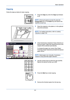 Page 80Basic Operation
3-6
Copying
Follow the steps as below for basic copying.
1Press the Copy key when the  Copy key/indicator 
is off.
NOTE: If the touch panel is turned off, press the 
Energy Saver  key or the Power key and wait for the 
machine to warm up.
2Place the originals on the platen or in the optional 
document processor.
NOTE: For loading instructions, refer to  Loading 
Originals on page 2-32.
3Check that [Auto] is selected of  Paper Selection on 
the touch panel. Paper that matches the size of...