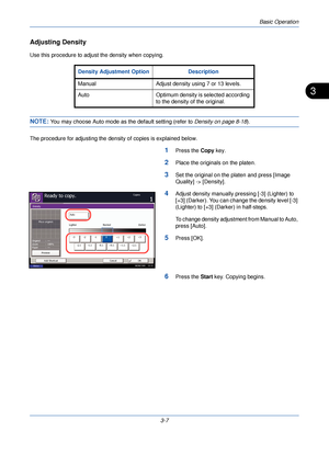 Page 81Basic Operation
3-7
3
Adjusting Density
Use this procedure to adjust the density when copying.
NOTE: You may choose Auto mode as the default setting (refer to  Density on page 8-18).
The procedure for adjusting the dens ity of copies is explained below.
1Press the Copy key.
2Place the originals on the platen.
3Set the original on the platen and press [Image 
Quality] -> [Density].
4Adjust density manually pressing [-3] (Lighter) to 
[+3] (Darker). You can change the density level [-3] 
(Lighter) to [+3]...