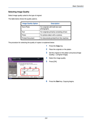 Page 82Basic Operation
3-8
Selecting Image Quality
Select image quality suited to the type of original.
The table below shows the quality options.
The procedure for selecting the quality of copies is explained below.
1Press the Copy key.
2Place the originals on the platen.
3Set the original on the platen and press [Image 
Quality] -> [Original Image].
4Select the image quality.
5Press [OK].
6Press the  Start key. Copying begins.
Image Quality Option Description
Text+Photo For originals with both text and...
