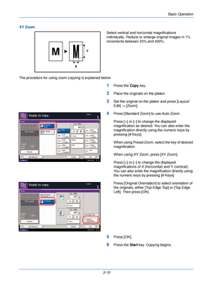 Page 84Basic Operation
3-10
XY Zoom
Select vertical and horizontal magnifications 
individually. Reduce or enlarge original images in 1% 
increments between 25% and 400%.
The procedure for using zoom copying is explained below.
1Press the  Copy key.
2Place the originals on the platen.
3Set the original on the platen and press [Layout/
Edit] -> [Zoom].
4Press [Standard Zoom] to use Auto Zoom.
Press [+] or [–] to change the displayed 
magnification as desired. You can also enter the 
magnification directly using...