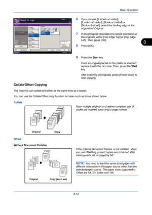 Page 87Basic Operation
3-13
3
6If you choose [2-sided>>1-sided], 
[2-sided>>2-sided], [Book>>1-sided] or 
[Book>>2-sided], select the binding edge of the 
originals of Original.
7Press [Original Orientation] to select orientation of 
the originals, either [Top Edge Top] or [Top Edge 
Left]. Then press [OK].
8Press [OK].
9Press the  Start key.
Once an original placed on the platen is scanned, 
replace it with the next one. Then, press the Start  
key.
After scanning all originals, press [Finish Scan] to 
start...