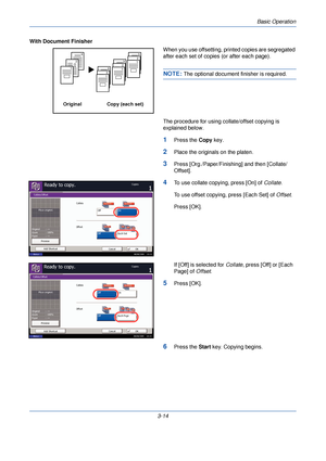 Page 88Basic Operation
3-14
With Document Finisher
When you use offsetting, printed copies are segregated 
after each set of copies (or after each page).
NOTE: The optional document finisher is required.
The procedure for using collate/offset copying is 
explained below.
1Press the  Copy key.
2Place the originals on the platen.
3Press [Org./Paper/Finishing] and then [Collate/
Offset].
4To use collate copying, press [On] of  Collate.
To use offset copying, press [Each Set] of  Offset.
Press [OK].
If [Off] is...