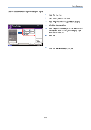 Page 92Basic Operation
3-18
Use the procedure below to produce stapled copies.
1Press the 
Copy key.
2Place the originals on the platen.
3Press [Org./Paper/Finishing] and then [Staple].
4Select the staple position.
5Press [Original Orientation] to choose orientation of 
the originals, either [Top Edge Top] or [Top Edge 
Left]. Then press [OK].
6Press [OK].
7Press the  Start key. Copying begins.
Staple
Top
Right
Staple
Top
Left2 staples
Top
2 staples
Right
Ready to copy.Copies1
Status
08/08/2009...