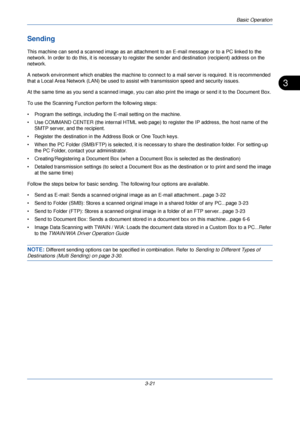 Page 95Basic Operation
3-21
3
Sending
This machine can send a scanned image as an attachment to an E-mail message or to a PC linked to the 
network. In order to do this, it is necessary to register the sender and destination (recipient) address on the 
network.
A network environment which enables the machine to connect to a mail server is required. It is recommended 
that a Local Area Network (LAN) be used to assist with transmission speed and security issues.
At the same time as you send a scanned image, you...