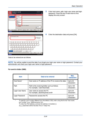 Page 98Basic Operation
3-24
3Enter host name, path, login user name and login 
password. Press the key of each item to first 
display the entry screen.
4Enter the destination data and press [OK].
Data to be entered are as follows.
NOTE: You will be unable to send the data  if you forget your login user name or login password. Contact your 
administrator and check your login user name or login password.
For send to folder (SMB)
Status 08/08/2009    10:10
Connection
Test
Host Name
Path
Login
User Name
Login...