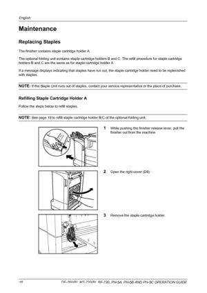 Page 18English 
16  DF-760(B), MT-720(B), BF-720, PH-5A, PH-5B AND PH-5C OPERATION GUIDE
Maintenance
Replacing Staples
The finisher contains staple cartridge holder A.
The optional folding unit contains staple cartridge holders B and C. The refill procedure for staple cartridge 
holders B and C are the same as for staple cartridge holder A. 
If a message displays indicating that staples have run out, the staple cartridge holder need to be replenished 
with staples.
NOTE: If the Staple Unit runs out of staples,...