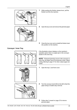 Page 27English 
DF-760(B), MT-720(B), BF-720, PH-5A, PH-5B AND PH-5C OPERATION GUIDE 25
1While pushing the finisher release lever, pull the 
finisher out from the machine. 
2Open the top cover and remove the jammed paper.
3Close the top cover and re-install the finisher back 
into position on the machine. 
Conveyor / Inner Tray
If the illustration shown displays on the machines 
operation panel, there is a paper jam in the conveyor 
section to the inner tray.
NOTE:  If frequent jamming occurs in the conveyor or...