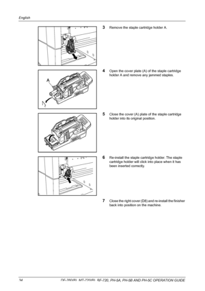 Page 36English 
34  DF-760(B), MT-720(B), BF-720, PH-5A, PH-5B AND PH-5C OPERATION GUIDE
3Remove the staple cartridge holder A.
4Open the cover plate (A) of the staple cartridge 
holder A and remove any jammed staples. 
5Close the cover (A) plate of the staple cartridge 
holder into its original position.
6Re-install the staple cartridge holder. The staple 
cartridge holder will click into place when it has 
been inserted correctly.
7Close the right cover (D8) and re-install the finisher 
back into position on...