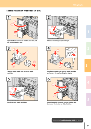 Page 493
2
1
4
5
Adding Staples
7
2

1
Open the front cover of the Finisher, and then pull 
out the saddle stitch unit.
2

2
Take out two empty staple cartridges.
2
3


3
Take the empty staple case out of the staple 
cartridge.
2

3
4
Install a new staple case into the staple cartridge 
and remove the seal bundling the staples.
2

5
Install two new staple cartridges.
2

6
Insert the saddle stitch unit into the Finisher, and 
then close the front cover of the Finisher....