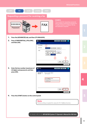 Page 554
2
1
3
5
53
Advanced Functions
Requesting a password for receiving a fax
Password
EXAMPLE
The procedure for requesting a password 
when printing a received Fax using the ITU-
T mailbox function is as follows. The Fax 
Unit (optional) is required.
1.  Press the [ADVANCED] tab, and then [ITU MAILBOX].
2.  Press [CONFIDENTIAL], [POLLING], 
and then [OK].
23
1
3.  Enter the box number (maximum of 
20 digits) and password, and then 
press [OK].
4.  Press the [START] button on the control panel.
For details,...