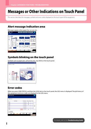 Page 60Chapter 4 ADVANCED FUNCTIONS / TROUBLESHOOTING
58
Messages or Other Indications on Touch Panel
This section describes the messages, symbols and error codes displayed on the touch panel of the equipment.
Alert message indication area
Messages appear when paper has run out, etc.
Symbols blinking on the touch panel
Symbols such as paper jam, call service, etc. may blink on the touch panel.
Error codes
When you press [JOB STATUS], and then the [LOG] tab on the touch panel, the LOG menu is displayed. The job...