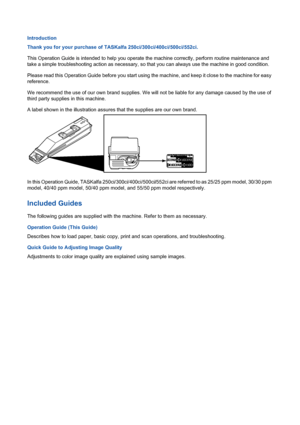 Page 2Introduction
Thank you for your purchase of TASKalfa 250ci/300ci/400ci/500ci/552ci.
This Operation Guide is intended to help you operate the machine correctly, perform routine maintenance and 
take a simple troubleshooting action as necessary, so that you can always use the machine in good condition.
Please read this Operation Guide before you start using the machine, and keep it close to the machine for easy 
reference.
We recommend the use of our own brand supplies. We will not be liable for any damage...