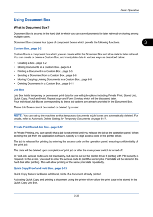 Page 105Basic Operation
3-33
3
Using Document Box
What is Document Box?
Document Box is an area in the hard disk in which you can save documents for later retrieval or sharing among 
multiple users.
Document Box contains four types of component boxes which provide the following functions.
Custom Box...page 6-2
Custom Box is a component box which you can create within the Document Box and store data for later retrieval. 
You can create or delete a Custom Box, and manipulate data in various ways as described...