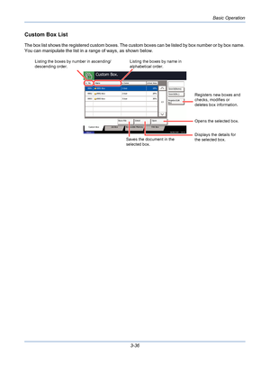 Page 108Basic Operation
3-36
Custom Box List
The box list shows the registered custom boxes. The custom boxes can be listed by box number or by box name. 
You can manipulate the list in a range of ways, as shown below.
Custom Box.
No. Name Owner Used Area
Register/Edit
Box 1/1
Store File Detail Open
Custom Box Job Box Removable Memory FAX Box
Status08/08/2009    10:10
0001 10%
Box 0002 20%
Box 0003 30%User
User
User 1
2
3 Box 0001
0002
0003Search(Name)
Search(No.)
Listing the boxes by number in ascending/...