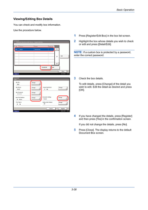 Page 110Basic Operation
3-38
Viewing/Editing Box Details
You can check and modify box information.
Use the procedure below.
1Press [Register/Edit Box] in the box list screen.
2Highlight the box whose details you wish to check 
or edit and press [Detail/Edit].
NOTE: If a custom box is protected by a password, 
enter the correct password.
3Check the box details.
To edit details, press [Change] of the detail you 
wish to edit. Edit the detail as desired and press 
[OK].
4If you have changed the details, press...