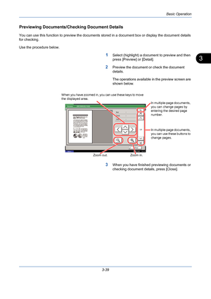 Page 111Basic Operation
3-39
3
Previewing Documents/Checking Document Details
You can use this function to preview the documents stored in a document box or display the document details 
for checking. 
Use the procedure below.
1Select (highlight) a document to preview and then 
press [Preview] or [Detail].
2Preview the document or check the document 
details. 
The operations available in the preview screen are 
shown below.
3When you have finished previewing documents or 
checking document details, press...