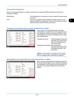 Page 113Basic Operation
3-41
3
Password Entry Requirement
When user login administration is enabled, requirement of a password differs depending on the level of 
privileges as follows:
Administrator: The administrator is not required to enter a password to gain access 
to any box.
User:  The user is required to enter a password to gain access to a box 
which is protected by a password. The user is not required to enter a 
password to gain access to his/her own boxes.
Creating new Custom Boxes when user login...