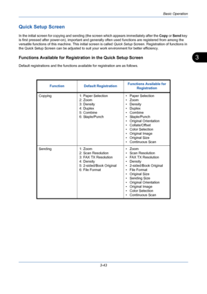 Page 115Basic Operation
3-43
3
Quick Setup Screen
In the initial screen for copying and sending (the screen which appears immediately after the Copy or Send key 
is first pressed after power-on), important and generally often used functions are registered from among the 
versatile functions of this machine. This initial screen is called Quick Setup Screen. Registration of functions in 
the Quick Setup Screen can be adjusted to suit your work environment for better efficiency.
Functions Available for Registration...