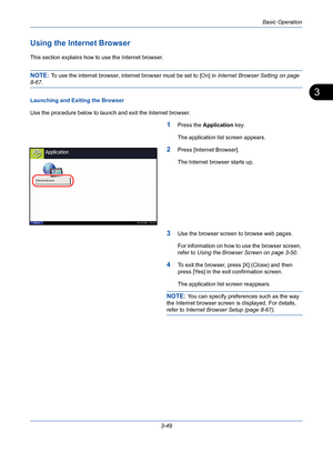 Page 121Basic Operation
3-49
3
Using the Internet Browser
This section explains how to use the Internet browser.
NOTE: To use the internet browser, internet browser must be set to [On] in Internet Browser Setting on page 
8-67.
Launching and Exiting the Browser
Use the procedure below to launch and exit the Internet browser.
1Press the Application key.
The application list screen appears.
2Press [Internet Browser].
The Internet browser starts up.
3Use the browser screen to browse web pages.
For information on...