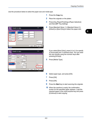 Page 127Copying Functions
4-5
4
Use the procedure below to select the paper size and media type.
1Press the Copy key.
2Place the originals on the platen.
3Press [Org./Paper/Finishing], [Paper Selection] 
and then [MP Tray Setting].
4Press [Standard Sizes 1 ], [Standard Sizes 2 ], 
[Others] or [Size Entry] to select the paper size.
If you select [Size Entry], press [+] or [–] to specify 
X (horizontal) and Y (vertical) sizes. You can enter 
the size directly using the numeric keys after 
pressing [# Keys].
5Press...