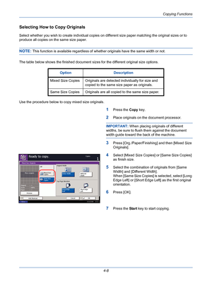 Page 130Copying Functions
4-8
Selecting How to Copy Originals
Select whether you wish to create individual copies on different size paper matching the original sizes or to 
produce all copies on the same size paper.
NOTE: This function is available regardless of whether originals have the same width or not.
The table below shows the finished document sizes for the different original size options.
Use the procedure below to copy mixed size originals.
1Press the Copy key.
2Place originals on the document...