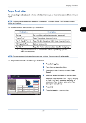 Page 133Copying Functions
4-11
4
Output Destination
You can use the procedure below to select an output destination such as the optional document finisher for your 
copies.
NOTE: Optional output destinations include the job separator, document finisher, 3,000 sheet document 
finisher, and mailbox.
The table below shows the available output destinations.
NOTE: To change default destination for copies, refer to Paper Output on page 8-14 for details.
Use the procedure below to select the output destination.
1Press...